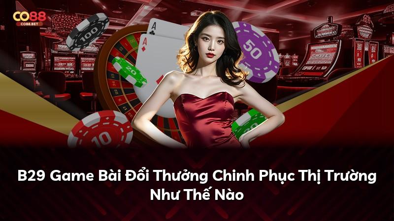B29 Game Bài Đổi Thưởng Chinh Phục Thị Trường Như Thế Nào